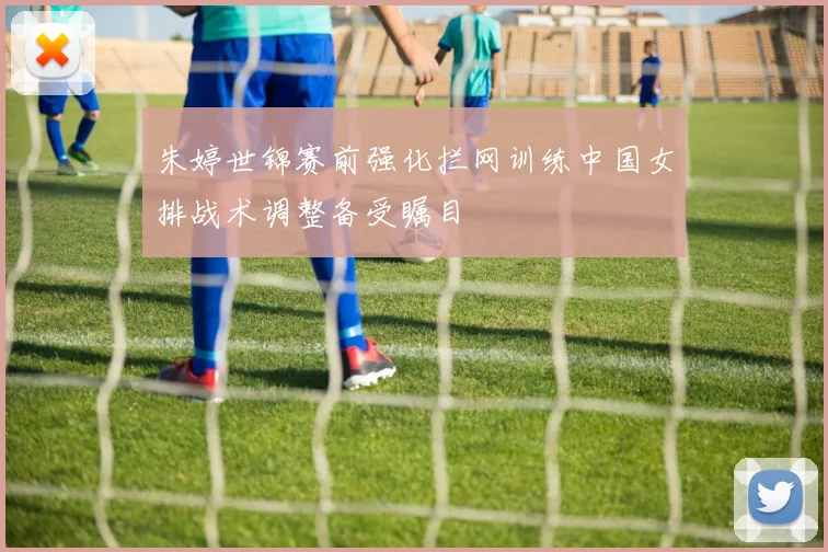 朱婷世锦赛前强化拦网训练中国女排战术调整备受瞩目