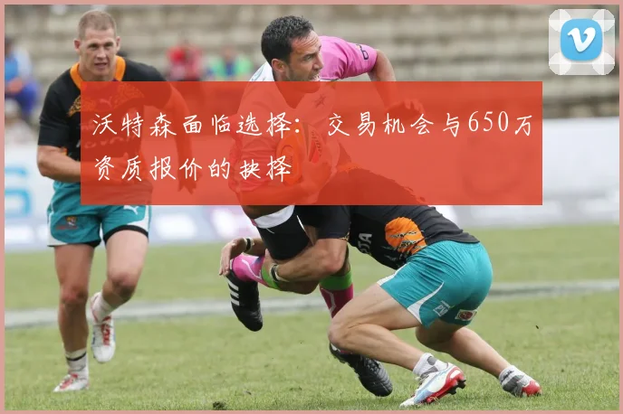 沃特森面临选择：交易机会与650万资质报价的抉择